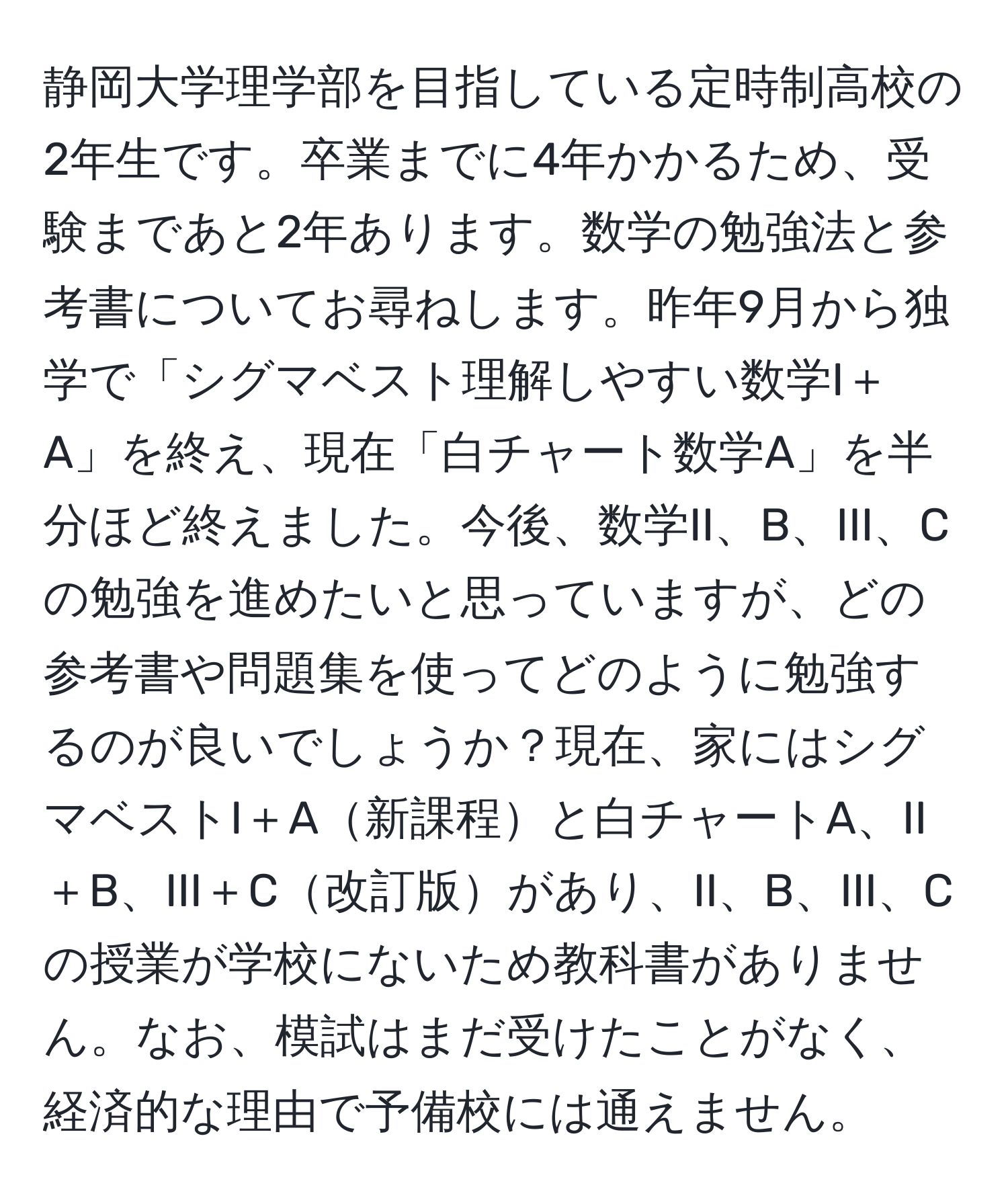 静岡大学理学部を目指している定時制高校の2年生です。卒業までに4年かかるため、受験まであと2年あります。数学の勉強法と参考書についてお尋ねします。昨年9月から独学で「シグマベスト理解しやすい数学I＋A」を終え、現在「白チャート数学A」を半分ほど終えました。今後、数学II、B、III、Cの勉強を進めたいと思っていますが、どの参考書や問題集を使ってどのように勉強するのが良いでしょうか？現在、家にはシグマベストI＋A新課程と白チャートA、II＋B、III＋C改訂版があり、II、B、III、Cの授業が学校にないため教科書がありません。なお、模試はまだ受けたことがなく、経済的な理由で予備校には通えません。