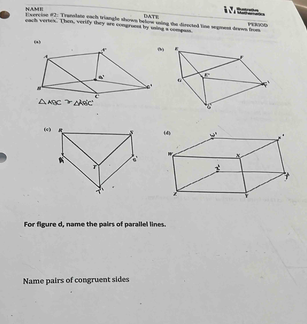 NAME
Illustrative
Mathematics
DATE PERIOD
Exercise #2: Translate cach triangle shown below using the directed line segment drawn from
each vertex. Then, verify they are congruent by using a compass.
(a)
b)
△ ABC≌ △ A'C'
(c) 
For figure d, name the pairs of parallel lines.
Name pairs of congruent sides