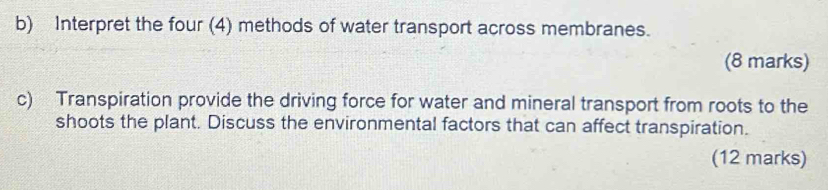 Interpret the four (4) methods of water transport across membranes. 
(8 marks) 
c) Transpiration provide the driving force for water and mineral transport from roots to the 
shoots the plant. Discuss the environmental factors that can affect transpiration. 
(12 marks)