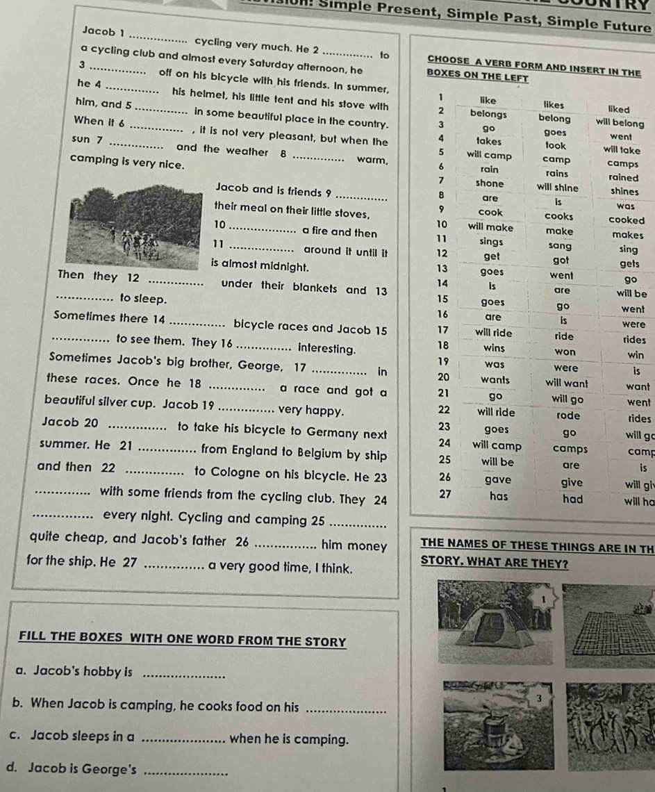 101! Simple Present, Simple Past, Simple Future 
Jacob 1 _cycling very much. He 2 to CHOOSE A VERB FORM AND INSERT IN THE 
a cycling club and almost every Saturday afternoon, he BOXES ON T 
3 __off on his bicycle with his friends. In summer, 
he 4 his helmet, his little tent and his stove with 
him, and 5 _in some beautiful place in the country. 
ong 
When it 6 _, it is not very pleasant, but when the ket 
sun 7 _and the weather 8 warm, 
ps 
camping is very nice. _ed 
es 
Jacob and is friends 9 _s 
their meal on their little stoves, ked 
10 _a fire and then kes 
11 _around it until it ng 
s almost midnight. ets 
o 
n they 12 _under their blankets and 13 l be 
to sleep. 
ent 
_Sometimes there 14 _bicycle races and Jacob 15 ere 
des 
to see them. They 16 _ interesting. 
win 
Sometimes Jacob's big brother, George, 17 _in is 
these races. Once he 18 _a race and got a ant 
beautiful silver cup. Jacob 19 _very happy. went 
rides 
ill go 
Jacob 20 _to take his bicycle to Germany next 
summer. He 21 _from England to Belgium by ship camp 
is 
and then 22 _to Cologne on his bicycle. He 23 ill gi 
_with some friends from the cycling club. They 24 ill ha 
_every night. Cycling and camping 25 _ 
quite cheap, and Jacob's father 26 _him money THE NAMES OF THESE THINGS ARE IN TH 
for the ship. He 27 _a very good time, I think. 
FILL THE BOXES WITH ONE WORD FROM THE STORY 
a. Jacob's hobby is_ 
b. When Jacob is camping, he cooks food on his_ 
c. Jacob sleeps in a _when he is camping. 
d. Jacob is George's_