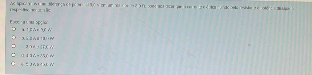 Ao aplicarmos uma diferença de potencial 9,0 V em um resistor de 3,0 Ω, podemos dizer que a corrente elétrica fluindo pelo resistor e a potência dissipada,
respectivamente, são:
Escolha uma opção:
a. 1,0 A e 9,0 W
b. 2,0 A e 18,0 W
c. 3,0 A e 27,0 W
d. 4,0 A e 36,0 W
e. 5,0 A e 45,0 W