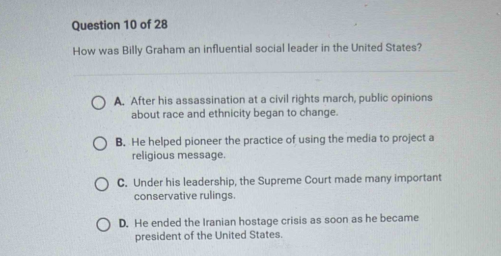 How was Billy Graham an influential social leader in the United States?
A. After his assassination at a civil rights march, public opinions
about race and ethnicity began to change.
B. He helped pioneer the practice of using the media to project a
religious message.
C. Under his leadership, the Supreme Court made many important
conservative rulings.
D. He ended the Iranian hostage crisis as soon as he became
president of the United States.