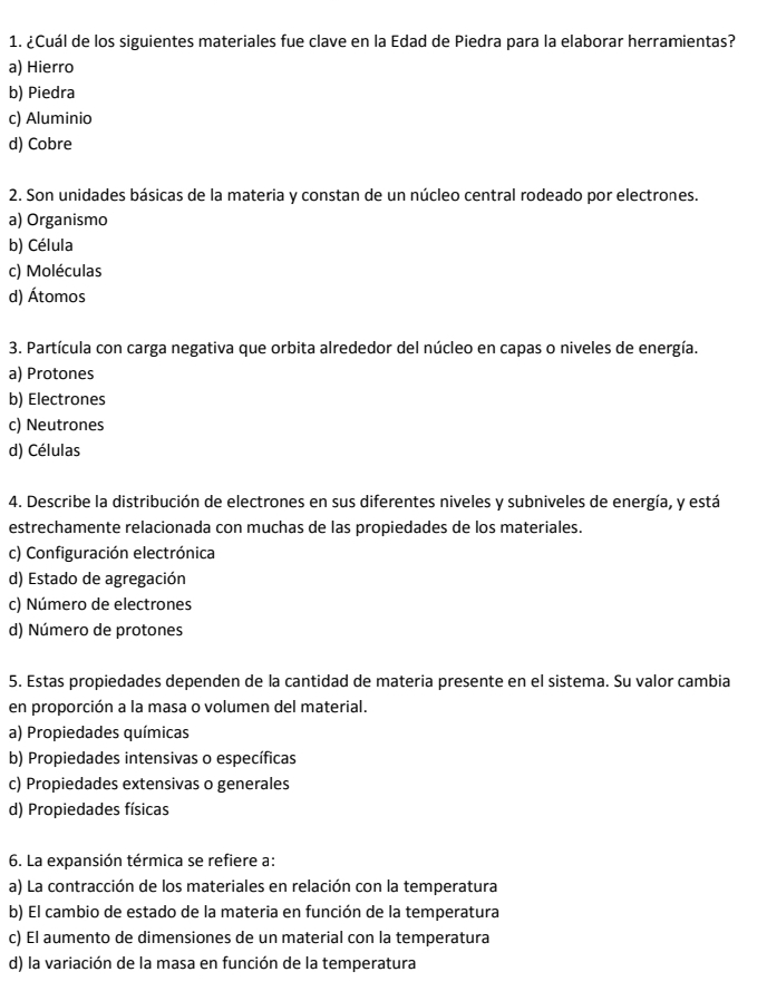 ¿Cuál de los siguientes materiales fue clave en la Edad de Piedra para la elaborar herramientas?
a) Hierro
b) Piedra
c) Aluminio
d) Cobre
2. Son unidades básicas de la materia y constan de un núcleo central rodeado por electrones.
a) Organismo
b) Célula
c) Moléculas
d) Átomos
3. Partícula con carga negativa que orbita alrededor del núcleo en capas o niveles de energía.
a) Protones
b) Electrones
c) Neutrones
d) Células
4. Describe la distribución de electrones en sus diferentes niveles y subniveles de energía, y está
estrechamente relacionada con muchas de las propiedades de los materiales.
c) Configuración electrónica
d) Estado de agregación
c) Número de electrones
d) Número de protones
5. Estas propiedades dependen de la cantidad de materia presente en el sistema. Su valor cambia
en proporción a la masa o volumen del material.
a) Propiedades químicas
b) Propiedades intensivas o específicas
c) Propiedades extensivas o generales
d) Propiedades físicas
6. La expansión térmica se refiere a:
a) La contracción de los materiales en relación con la temperatura
b) El cambio de estado de la materia en función de la temperatura
c) El aumento de dimensiones de un material con la temperatura
d) la variación de la masa en función de la temperatura