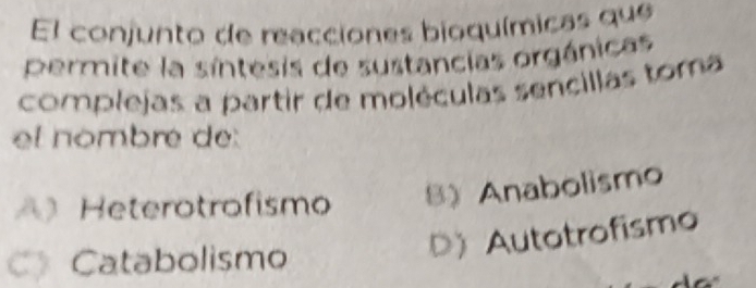 El conjunto de reacciones bioquímicas que
pPermite la síntesis de sustancias orgánicas
complejas a partir de moléculas sencillas toma
et nombre de:
A) Heterotrofismo 8) Anabolismo
C》 Catabolismo
D) Autotrofismo