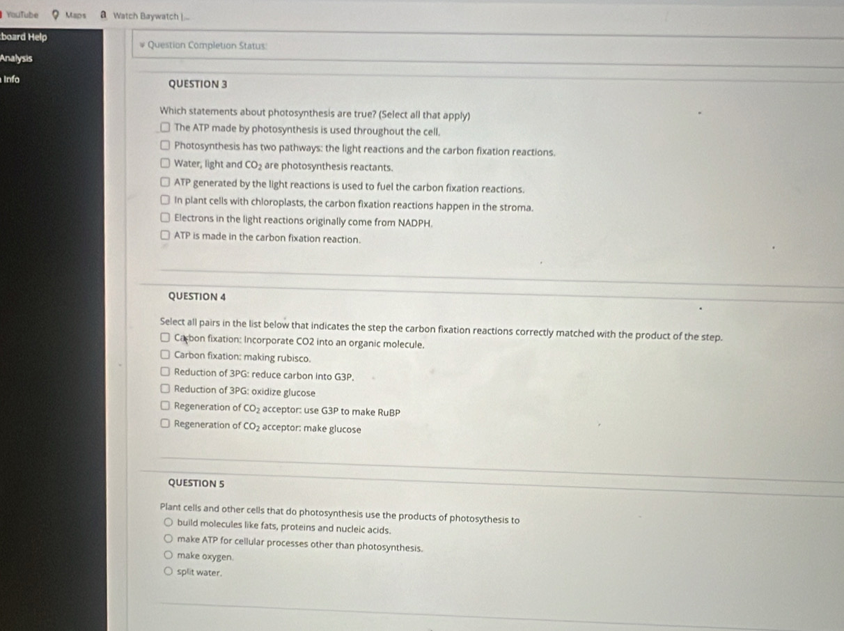 YouTube Maps a Watch Baywatch )...
:board Help Question Completion Status:
Analysis
Info QUESTION 3
Which statements about photosynthesis are true? (Select all that apply)
The ATP made by photosynthesis is used throughout the cell.
Photosynthesis has two pathways: the light reactions and the carbon fixation reactions.
Water, light and CO_2 are photosynthesis reactants.
ATP generated by the light reactions is used to fuel the carbon fixation reactions.
In plant cells with chloroplasts, the carbon fixation reactions happen in the stroma.
Electrons in the light reactions originally come from NADPH.
ATP is made in the carbon fixation reaction.
QUESTION 4
Select all pairs in the list below that indicates the step the carbon fixation reactions correctly matched with the product of the step.
Carbon fixation: Incorporate CO2 into an organic molecule.
Carbon fixation: making rubisco.
Reduction of 3PG : reduce carbon into G3P.
Reduction of 3PG: oxidize glucose
Regeneration of CO_2 acceptor: use G3P to make R∪ B
Regeneration of CO_2 acceptor: make glucose
QUESTION 5
Plant cells and other cells that do photosynthesis use the products of photosythesis to
build molecules like fats, proteins and nucleic acids.
make ATP for cellular processes other than photosynthesis.
make oxygen.
split water.