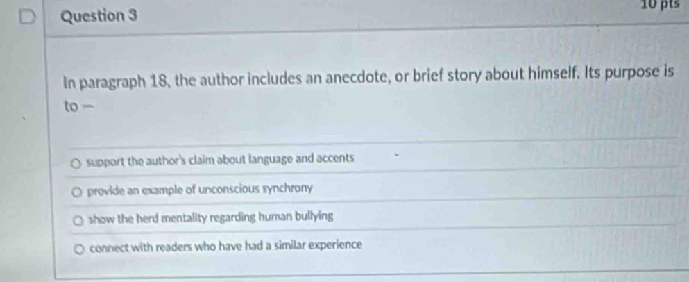 In paragraph 18, the author includes an anecdote, or brief story about himself. Its purpose is
to -
support the author's claim about language and accents
provide an example of unconscious synchrony
show the herd mentality regarding human bullying
connect with readers who have had a similar experience