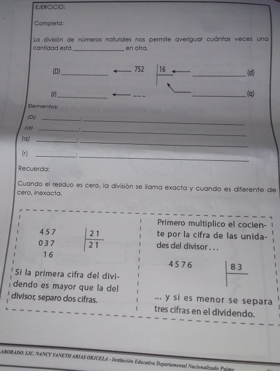 Completa: 
La división de números naturales nos permite averiguar cuántas veces una 
cantidad está _en otra. 
(D)_ 752 16 _(d) 
(r)_ _(q) 
Elementos: 
_ 
(D) __: 
(d) _: 
_ 
_ 
(q) _; 
_ 
_ 
(r) 
Recuerda: 
Cuando el residuo es cero, la división se llama exacta y cuando es diferente de 
cero, inexacta. 
Primero multiplico el cocien-
4 5 7 te por la cifra de las unida-
0 3 7 | 21/21  des del divisor . . .
16
4 5 76 |frac 83
Si la primera cifra del divi- 
dendo es mayor que la del 
divisor, separo dos cifras. 
... y si es menor se separa 
tres cifras en el dividendo. 
ABORADO. LIC. NANCY YANETH ARIAS ORJUELA - Institución Educativa Departamental Nacionalizado Pame