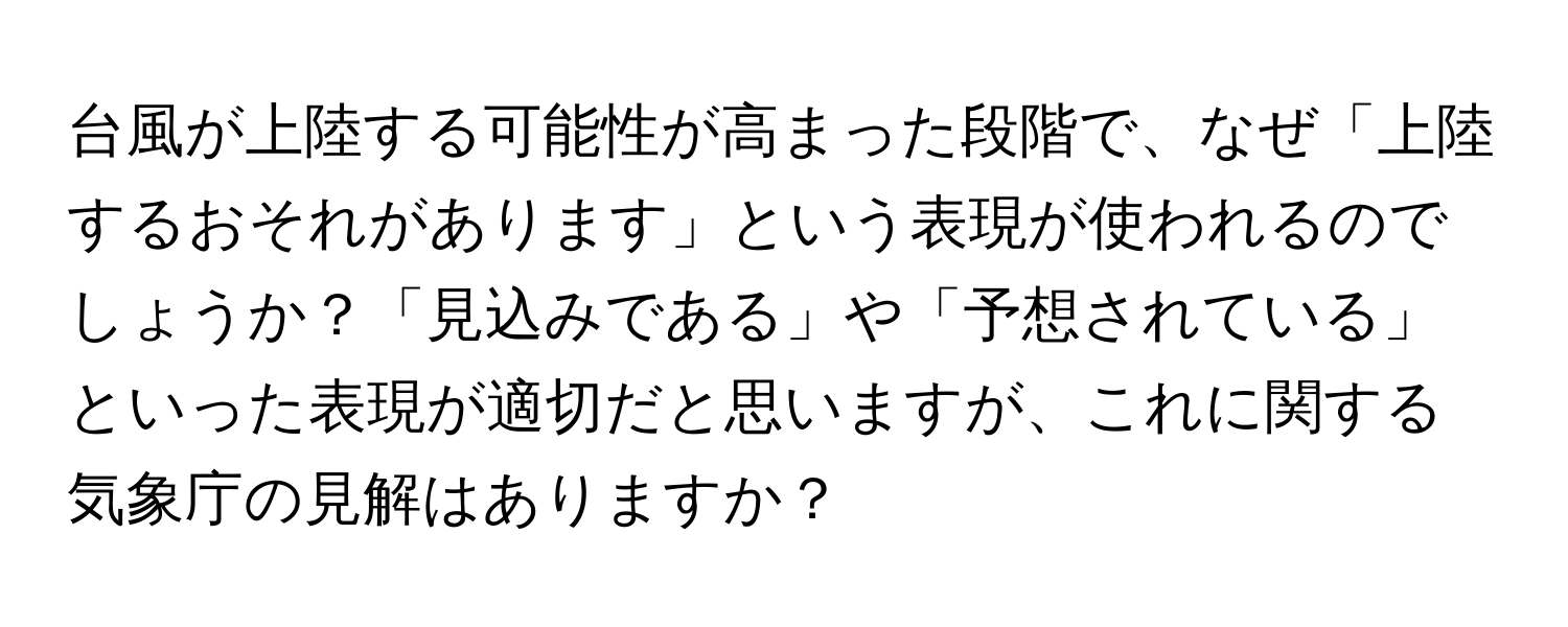 台風が上陸する可能性が高まった段階で、なぜ「上陸するおそれがあります」という表現が使われるのでしょうか？「見込みである」や「予想されている」といった表現が適切だと思いますが、これに関する気象庁の見解はありますか？