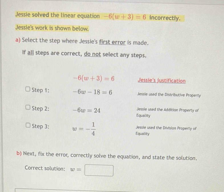 Jessie solved the linear equation -6(w+3)=6 incorrectly.
Jessie's work is shown below.
a) Select the step where Jessie's first error is made.
If all steps are correct, do not select any steps.
-6(w+3)=6 Jessie's justification
Step 1: -6w-18=6 Jessie used the Distributive Property
Step 2: -6w=24 Jessie used the Addition Property of
Equality
Step 3: w=- 1/4  Jessie used the Division Property of
Equality
b) Next, fix the error, correctly solve the equation, and state the solution.
Correct solution: w= □