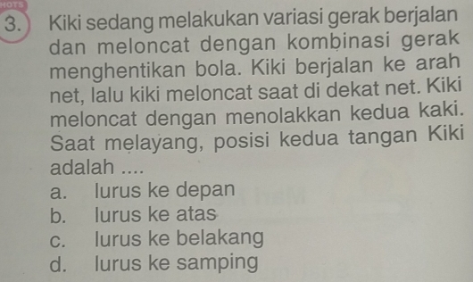 HOTS
3. Kiki sedang melakukan variasi gerak berjalan
dan meloncat dengan kombinasi gerak
menghentikan bola. Kiki berjalan ke arah
net, lalu kiki meloncat saat di dekat net. Kiki
meloncat dengan menolakkan kedua kaki.
Saat melayang, posisi kedua tangan Kiki
adalah ....
a. lurus ke depan
b. lurus ke atas
c. lurus ke belakang
d. lurus ke samping