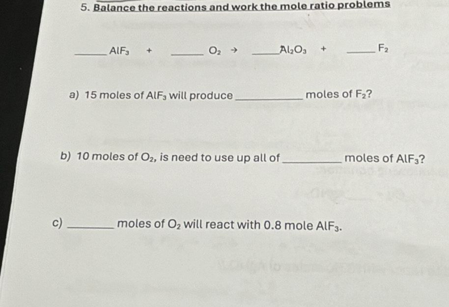 Balance the reactions and work the mole ratio problems 
_ AlF_3+ _ 
O_2
_ Al_2O_3+ _ 
F_2
a) 15 moles of AlF_3 will produce _moles of F_2 2 
b) 10 moles of O_2 , is need to use up all of _moles of AlF_3 2 
c) _moles of O_2 will react with 0.8 mole AlF_3.