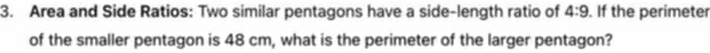Area and Side Ratios: Two similar pentagons have a side-length ratio of 4:9. If the perimeter 
of the smaller pentagon is 48 cm, what is the perimeter of the larger pentagon?