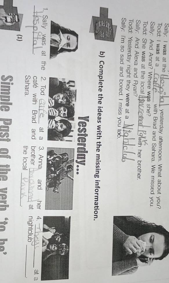 Sally: I was at the _yesterday afternoon. What about you? 
Todd: I was at a _with Brad and Sahara. We missed you. 
Sally: And Anna? Where was she? 
Todd: She was at the local_ with her brother. 
Sally: And Alexa and Ryan? 
_ 
Todd: Yesterday night they were at a 
Sally: I'm so sad and bored. I miss you too. 
b) Complete the ideas with the missing information. 
Yesterday... 
_1. Sally was at the 2. Tod _at a 3. Anna and her 4. _at a 
_ 
. café with Brad and brother _at nightclub 
Sahara. the local 
. 
(1) 
_: 
Simple Past of the ver h o h e