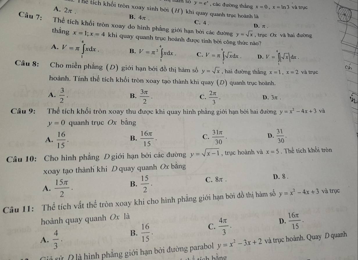 !  nam so y=e^x , các đường thắng x=0,x=ln 3 và trục
Thể tích khối tròn xoay sinh bởi (H) khi quay quanh trục hoành là
A. 2π . B. 4π . C. 4 .
D. π .
Câu 7: Thể tích khối tròn xoay do hình phẳng giới hạn bởi các đường y=sqrt(x) , trục Ox và hai đường
thắng x=1;x=4 khi quay quanh trục hoành được tính bởi công thức nào?
A. V=π ∈tlimits _1^(4xdx. B. V=π ^2)∈tlimits _1^(4xdx. C. V=π ∈tlimits _1^4sqrt x)dx. D. V=∈tlimits _1^(4|sqrt x)|dx.
Câu 8: Cho miền phẳng (D) giới hạn bởi đồ thị hàm số y=sqrt(x) , hai đường thắng x=1,x=2 và trục
hoành. Tính thể tích khối tròn xoay tạo thành khi quay (D) quanh trục hoành.
B.
A.  3/2 .  3π /2 .  2π /3 . D. 3π .
C.
Câu 9: Thể tích khối tròn xoay thu được khi quay hình phẳng giới hạn bởi hai đường y=x^2-4x+3 và
y=0 quanh trục Ox bằng
A.  16/15 .  16π /15 .  31π /30 .
B.
C.
D.  31/30 .
Câu 10: Cho hình phẳng D giới hạn bởi các đường y=sqrt(x-1) , trục hoành và x=5. Thể tích khối tròn
xoay tạo thành khi D quay quanh Ox bằng
A.  15π /2 ·
B.  15/2 .
C. 8π . D. 8 .
Câu 11: Thể tích vất thể tròn xoay khi cho hình phẳng giới hạn bởi đồ thị hàm số y=x^2-4x+3 và trục
hoành quay quanh Ox là
C.  4π /3 .
D.  16π /15 .
A.  4/3 .
B.  16/15 .
à sử Đ là hình phẳng giới hạn bởi đường parabol y=x^2-3x+2 và trục hoành. Quay D quanh