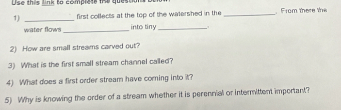 Use this link to complete the questions 
1) _first collects at the top of the watershed in the_ . From there the 
water flows _into tiny _; 
2) How are small streams carved out? 
3) What is the first small stream channel called? 
4) What does a first order stream have coming into it? 
5) Why is knowing the order of a stream whether it is perennial or intermittent important?