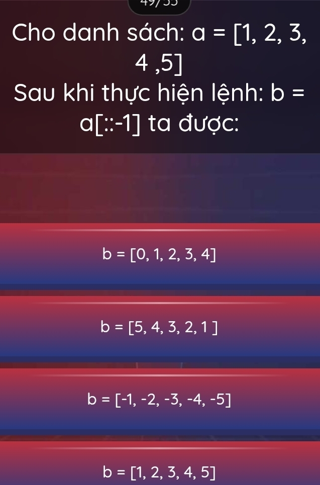 Cho danh sách: a=[1,2,3,
4,5]
Sau khi thực hiện lệnh: b=
a[∵ -1] ta được:
b=[0,1,2,3,4]
b=[5,4,3,2,1]
b=[-1,-2,-3,-4,-5]
b=[1,2,3,4,5]