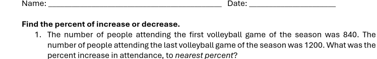 Name: _Date:_ 
Find the percent of increase or decrease. 
1. The number of people attending the first volleyball game of the season was 840. The 
number of people attending the last volleyball game of the season was 1200. What was the 
percent increase in attendance, to nearest percent?