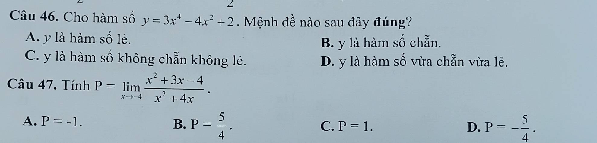 Cho hàm số y=3x^4-4x^2+2 Mệnh đề nào sau đây đúng?
A. y là hàm số lẻ.
B. y là hàm số chẵn.
C. y là hàm số không chẵn không lẻ. D. y là hàm số vừa chẵn vừa lẻ.
Câu 47. Tính P=limlimits _xto -4 (x^2+3x-4)/x^2+4x .
A. P=-1. B. P= 5/4 .
C. P=1. D. P=- 5/4 .