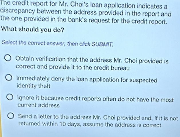 The credit report for Mr. Choi's loan application indicates a
discrepancy between the address provided in the report and
the one provided in the bank's request for the credit report.
What should you do?
Select the correct answer, then click SUBMIT.
Obtain verification that the address Mr. Choi provided is
correct and provide it to the credit bureau
Immediately deny the loan application for suspected
identity theft
Ignore it because credit reports often do not have the most
current address
Send a letter to the address Mr. Choi provided and, if it is not
returned within 10 days, assume the address is correct