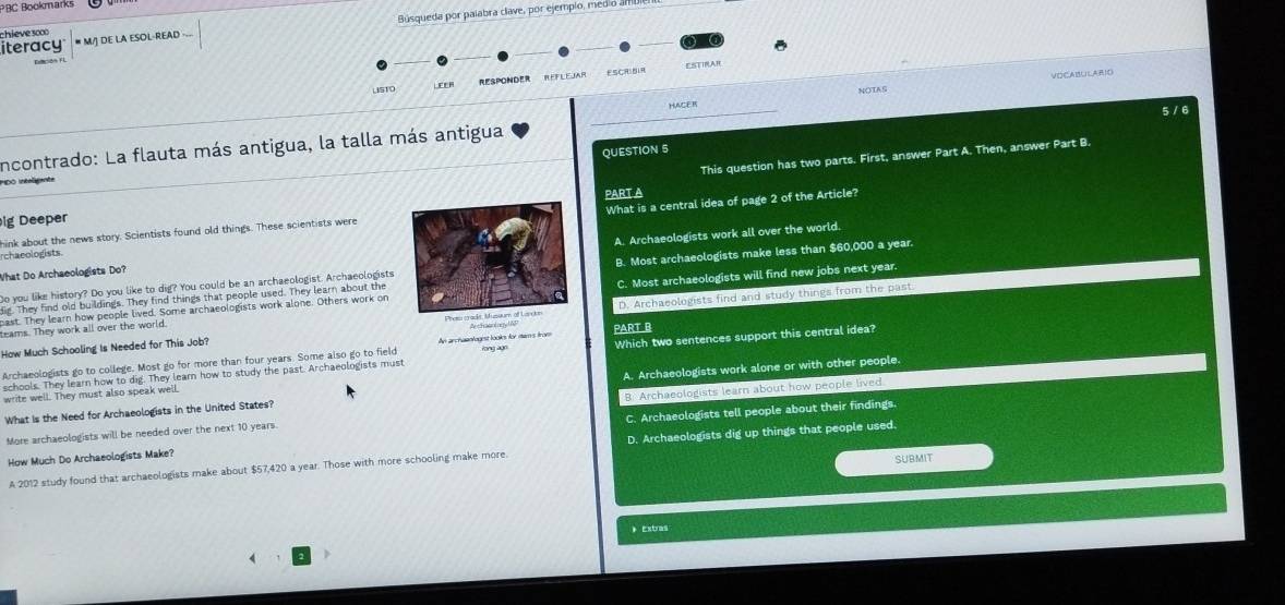 PBC Bookmarks
Búsqueda por paíabra clave, por ejempio, med o 
chieve soo
iteracy # M/J DE LA ESOL-READ 
C
ESTIRAR
VOCABULARIO
LSTC RespondeR RefleJar ESCRIBIR
LEER
NOTAS
_HACER
5 / 6
incontrado: La flauta más antigua, la talla más antigua
QUESTION 5
lg Deeper PART A This question has two parts. First, answer Part A. Then, answer Part B.
DO Ineant
hink about the news story. Scientists found old things. These scientists wereWhat is a central idea of page 2 of the Article?
What Do Archaeologists Do? A. Archaeologists work all over the world.
rcha eologists
Do you like history? Do you like to dig? You could be an archaeologist. ArchaeologistsB. Most archaeologists make less than $60,000 a year.
cast. They learn how people lived. Some archaeologists work alone. Others work onC. Most archaeologists will find new jobs next year.
die. They find old buildings. They find things that people used. They learn about the
How Much Schooling Is Needed for This Job? A chaaniD. Archaeologists find and study things from the past.
teams. They work all over the world.
Archaeologists go to college. Most go for more than four years. Some also go to field An archaenlogist looks for mams from Yong ago PART B Which two sentences support this central idea?
schools. They learn how to dig. They lear how to study the past. Archaeologists must
What is the Need for Archaeologists in the United States? A. Archaeologists work alone or with other people.
write well. They must also speak well.
More archaeologists will be needed over the next 10 years. B. Archaeologists learn about how people lived
How Much Do Archaeologists Make? C. Archaeologists tell people about their findings.
A 2012 study found that archaeologists make about $57,420 a year. Those with more schooling make more. D. Archaeologists dig up things that people used.
SUBMIT
》 Extras