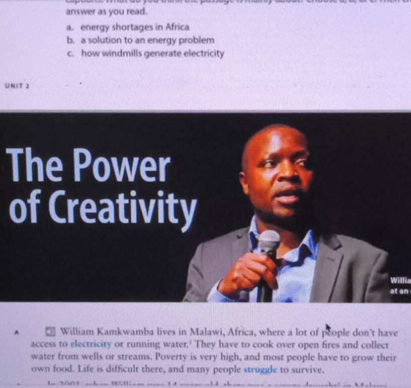 answer as you read. 
a. energy shortages in Africa 
b. a solution to an energy problem 
c. how windmills generate electricity 
UNIT 2 
The Power 
of Creativity 
Willia 
at an 
A * William Kamkwamba lives in Malawi, Africa, where a lot of people don’t have 
access to electricity or running water.' They have to cook over open fires and collect 
water from wells or streams. Poverty is very high, and most people have to grow their 
own food. Life is difficult there, and many people struggle to survive.