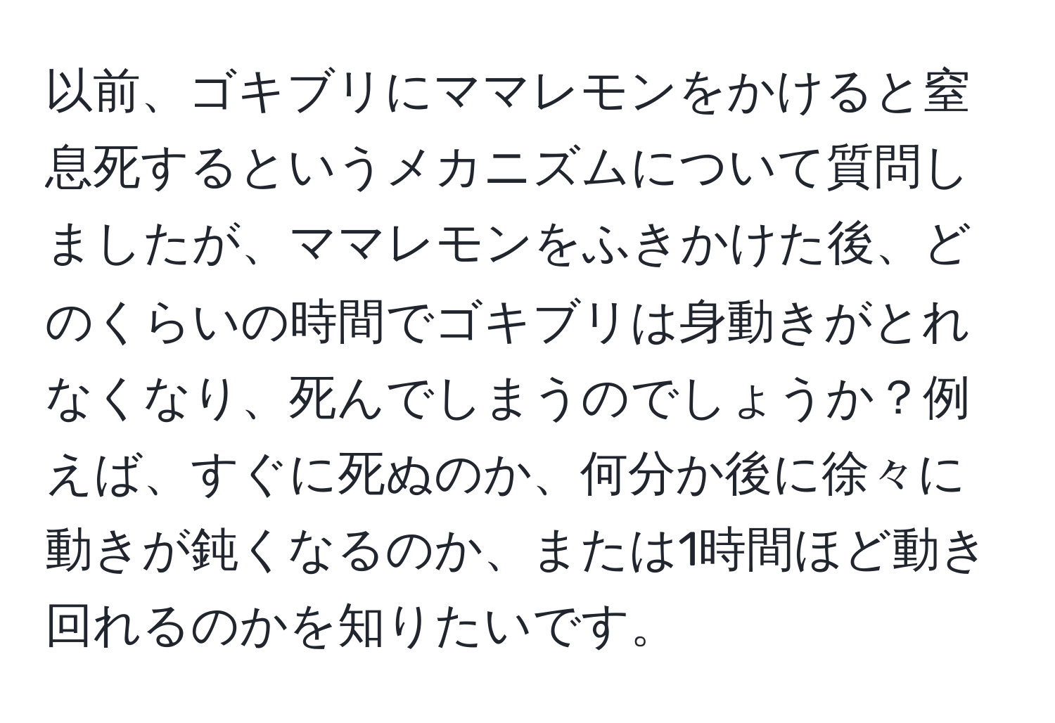 以前、ゴキブリにママレモンをかけると窒息死するというメカニズムについて質問しましたが、ママレモンをふきかけた後、どのくらいの時間でゴキブリは身動きがとれなくなり、死んでしまうのでしょうか？例えば、すぐに死ぬのか、何分か後に徐々に動きが鈍くなるのか、または1時間ほど動き回れるのかを知りたいです。