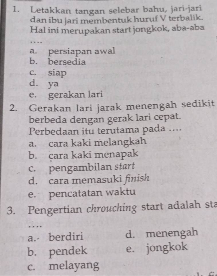 Letakkan tangan selebar bahu, jari-jari
dan ibu jari membentuk huruf V terbalik.
Hal ini merupakan start jongkok, aba-aba
.
a. persiapan awal
b. bersedia
c. siap
d. ya
e. gerakan lari
2. Gerakan lari jarak menengah sedikit
berbeda dengan gerak lari cepat.
Perbedaan itu terutama pada ....
a. cara kaki melangkah
b. cara kaki menapak
c. pengambilan start
d. cara memasuki finish
e. pencatatan waktu
3. Pengertian chrouching start adalah sta
…
a. berdiri d. menengah
b. pendek e. jongkok
c. melayang