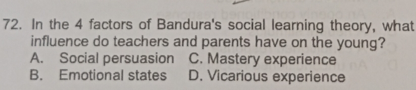 In the 4 factors of Bandura's social learning theory, what
influence do teachers and parents have on the young?
A. Social persuasion C. Mastery experience
B. Emotional states D. Vicarious experience