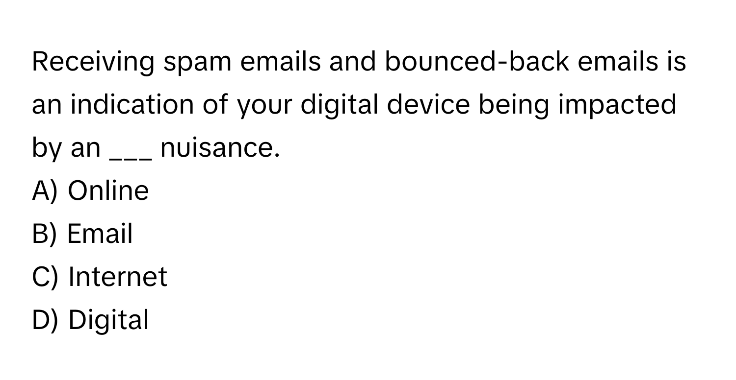 Receiving spam emails and bounced-back emails is an indication of your digital device being impacted by an ___ nuisance.

A) Online
B) Email
C) Internet
D) Digital