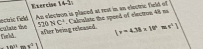 Exercise 14-2: 
ectric field An electron is placed at rest in an electric field of 
culate the 520NC^(-1). Calculate the speed of electron 48 ns 
field. after being released. [v=4.38* 10^4ms^(-1)]
· 10^(11)ms^(-1)