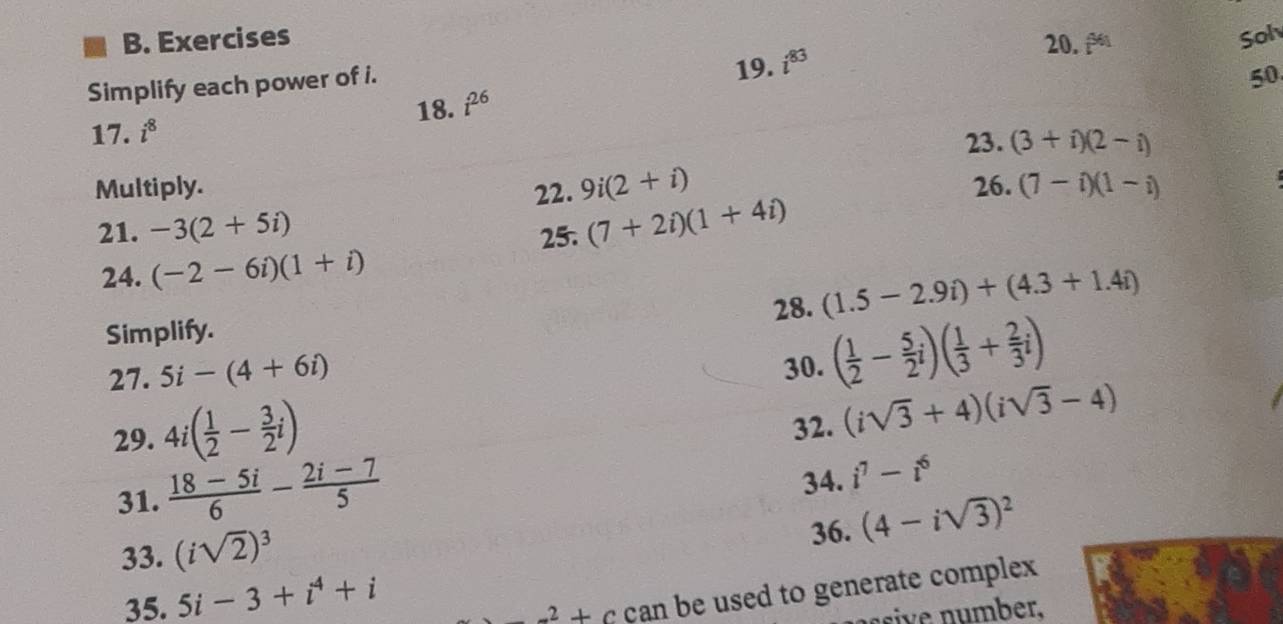 i^(361) Sol 
Simplify each power of i. 
19. i^(83)
50 
18. i^(26)
17. i^8
23. (3+i)(2-i)
Multiply. 22. 9i(2+i) 26. (7-i)(1-i)
21. -3(2+5i) (7+2i)(1+4i)
25. 
24. (-2-6i)(1+i)
Simplify. 28. (1.5-2.9i)+(4.3+1.4i)
27. 5i-(4+6i) 30. ( 1/2 - 5/2 i)( 1/3 + 2/3 i)
29. 4i( 1/2 - 3/2 i)
32. (isqrt(3)+4)(isqrt(3)-4)
31.  (18-5i)/6 - (2i-7)/5  34. i^7-i^6
33. (isqrt(2))^3
36. (4-isqrt(3))^2
35. 5i-3+i^4+i
-^2+ can be used to generate complex 
ssive nu mber.