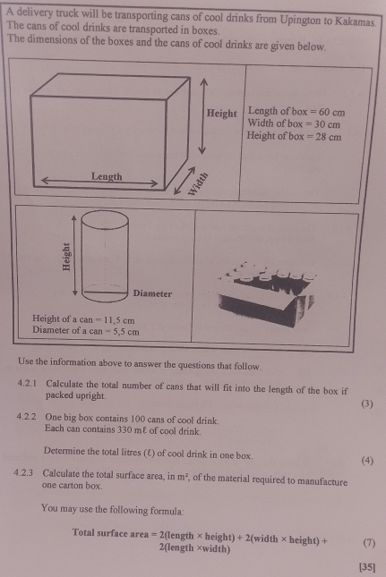 A delivery truck will be transporting cans of cool drinks from Upington to Kakamas. 
The cans of cool drinks are transported in boxes. 
The dimensions of the boxes and the cans of cool drinks are given below. 
Length of box =60cm
Width of box =30cm
Height of box =28cm
: 
Diameter 
Height of a can =11,5cm
Diameter of a can -5,5cm
Use the information above to answer the questions that follow 
4.2.1 Calculate the total number of cans that will fit into the length of the box if 
packed upright. (3) 
4.2.2 One big box contains 100 cans of cool drink. 
Each can contains 330 m £ of cool drink. 
Determine the total litres (£) of cool drink in one box. (4) 
4.2.3 Calculate the total surface area, in m^2 , of the material required to manufacture 
one carton box. 
You may use the following formula: 
Total surface area =2(length* height)+2(width* height)+ 2 (length ×width) 
(7) 
[35]