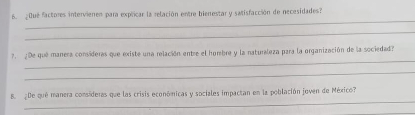 ¿Qué factores intervienen para explicar la relación entre bienestar y satisfacción de necesidades? 
_ 
_ 
_ 
7. ¿De qué manera consideras que existe una relación entre el hombre y la naturaleza para la organización de la sociedad? 
_ 
_ 
8. ¿De qué manera consideras que las crisis económicas y sociales impactan en la población joven de México? 
_