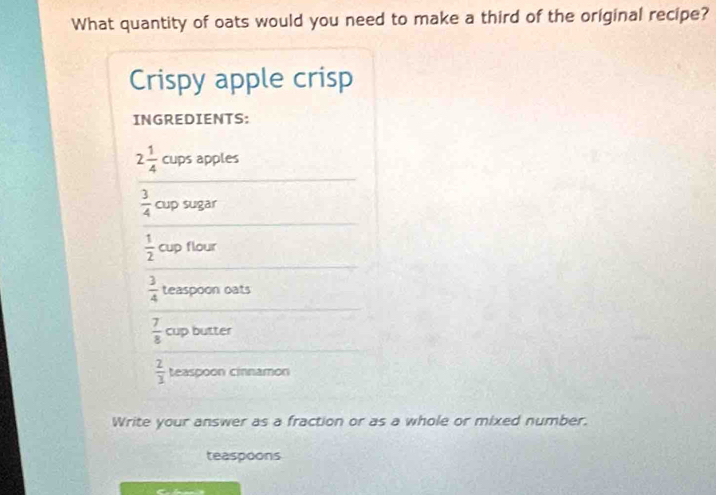 What quantity of oats would you need to make a third of the original recipe? 
Crispy apple crisp 
INGREDIENTS:
2 1/4  cups apples
 3/4  cup sugar
 1/2  cup flour
 3/4  teaspoon oats
 7/8  cup butter
 2/3  teaspoon cinnamon 
Write your answer as a fraction or as a whole or mixed number. 
teaspoons