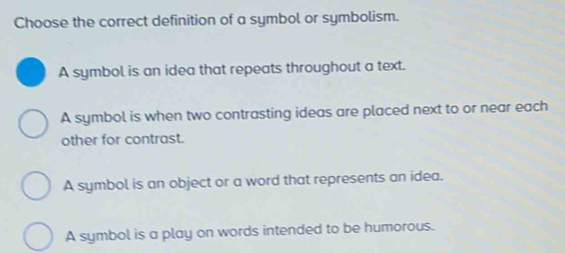 Choose the correct definition of a symbol or symbolism.
A symbol is an idea that repeats throughout a text.
A symbol is when two contrasting ideas are placed next to or near each
other for contrast.
A symbol is an object or a word that represents an idea.
A symbol is a play on words intended to be humorous.