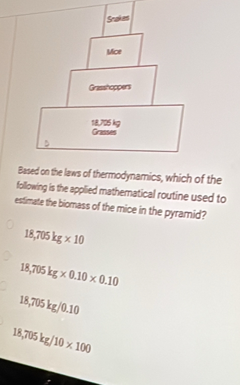 thermodynamics, which of the
following is the applied mathematical routine used to
estimate the biomass of the mice in the pyramid?
18,705kg* 10
18,705kg* 0.10* 0.10
18,705 kg/ 0.10
18,705kg/10* 100