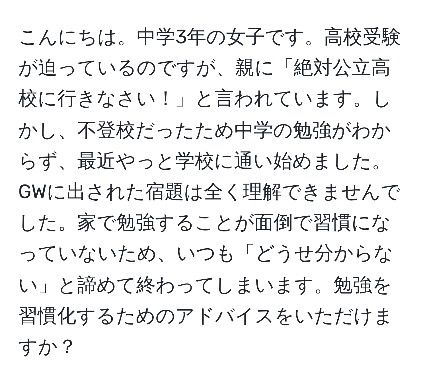 こんにちは。中学3年の女子です。高校受験が迫っているのですが、親に「絶対公立高校に行きなさい！」と言われています。しかし、不登校だったため中学の勉強がわからず、最近やっと学校に通い始めました。GWに出された宿題は全く理解できませんでした。家で勉強することが面倒で習慣になっていないため、いつも「どうせ分からない」と諦めて終わってしまいます。勉強を習慣化するためのアドバイスをいただけますか？