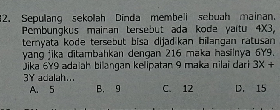 Sepulang sekolah Dinda membeli sebuah mainan.
Pembungkus mainan tersebut ada kode yaitu 4* 3, 
ternyata kode tersebut bisa dijadikan bilangan ratusan 
yang jika ditambahkan dengan 216 maka hasilnya 6Y9.
Jika 6Y9 adalah bilangan kelipatan 9 maka nilai dari 3X+
3Y adalah...
A. 5 B. 9 C. 12 D. 15