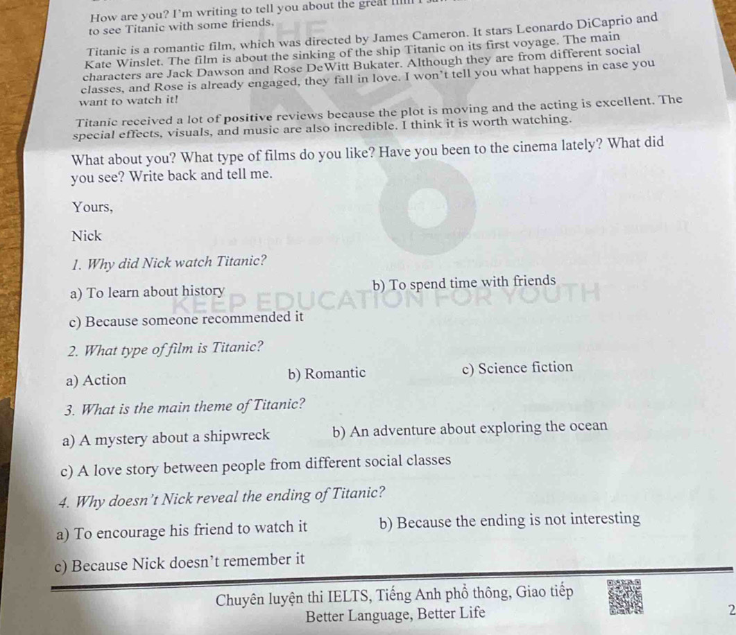 How are you? I’m writing to tell you about the great __lll
to see Titanic with some friends.
Titanic is a romantic film, which was directed by James Cameron. It stars Leonardo DiCaprio and
Kate Winslet. The film is about the sinking of the ship Titanic on its first voyage. The main
characters are Jack Dawson and Rose DeWitt Bukater. Although they are from different social
classes, and Rose is already engaged, they fall in love. I won’t tell you what happens in case you
want to watch it!
Titanic received a lot of positive reviews because the plot is moving and the acting is excellent. The
special effects, visuals, and music are also incredible. I think it is worth watching.
What about you? What type of films do you like? Have you been to the cinema lately? What did
you see? Write back and tell me.
Yours,
Nick
1. Why did Nick watch Titanic?
a) To learn about history b) To spend time with friends
c) Because someone recommended it
2. What type of film is Titanic?
a) Action b) Romantic c) Science fiction
3. What is the main theme of Titanic?
a) A mystery about a shipwreck b) An adventure about exploring the ocean
c) A love story between people from different social classes
4. Why doesn’t Nick reveal the ending of Titanic?
a) To encourage his friend to watch it b) Because the ending is not interesting
c) Because Nick doesn’t remember it
Chuyên luyện thi IELTS, Tiếng Anh phổ thông, Giao tiếp
Better Language, Better Life
2