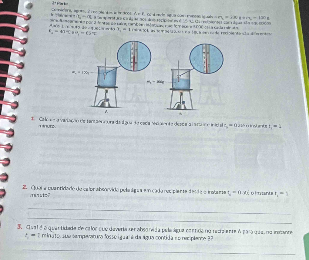 2^a Parte
Considere, agora, 2 recipientes idênticos, A e B, contendo água com massas iguals a m_A=200 g e m_s=100 g
Inicialmente (t_0=0) ), a temperatura da água nos dois recipientes é 15°C Os recipientes com água são aquecidos
simultaneamente por 2 fontes de calor, também idênticas, que fornecem 5000 cal a cada minuto.
Após 1 mínuto de aquecimento
θ _A=40°C e θ _n=65°C. (t_1=1 minuto), as temperaturas da água em cada recipiente são diferentes:
1 Calcule a variação de temperatura da água de cada recipiente desde o instante inicial t_0=0 até o instante t_1=1
minuto.
2. Qual a quantidade de calor absorvida pela água em cada recipiente desde o instante t_0=0 até o instante t_1=1
minuto?
_
_
3. Qual é a quantidade de calor que deveria ser absorvida pela água contida no recipiente A para que, no instante
t_1=1 minuto, sua temperatura fosse igual à da água contida no recipiente B?
_