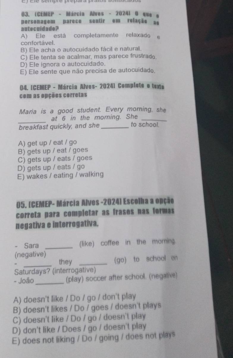 Ey ele sempre prepara pratoa sonstcados
03. (CENEP - Márcia Alves - 20241 0 que e
personagem parece sentir em relação as
autocuidade?
A) Ele está completamente relaxado e
confortável.
B) Ele acha o autocuidado fácil e natural.
C) Ele tenta se acalmar, mas parece frustrado.
D) Ele ignora o autocuidado.
E) Ele sente que não precisa de autocuidado.
04. [CEMEP - Márcia Alves- 2024] Complete o texto
com as opções corretas
Maria is a good student. Every morning, she
_
at 6 in the moming. She_
breakfast quickly, and she_ to school.
A) get up / eat / go
B) gets up / eat / goes
C) gets up / eats / goes
D) gets up / eats / go
E) wakes / eating / walking
05. [CEMEP- Márcia Alves -2024] Escolha a opção
correta para completar as frases nas formas
negativa e interrogativa.
- Sara _(like) coffee in the morning.
(negative)
_they _(go) to school en
Saturdays? (interrogative)
- João_ (play) soccer after school. (negative)
A) doesn't like / Do / go / don't play
B) doesn't likes / Do / goes / doesn't plays
C) doesn't like / Do / go / doesn't play
D) don't like / Does / go / doesn't play
E) does not liking / Do / going / does not plays