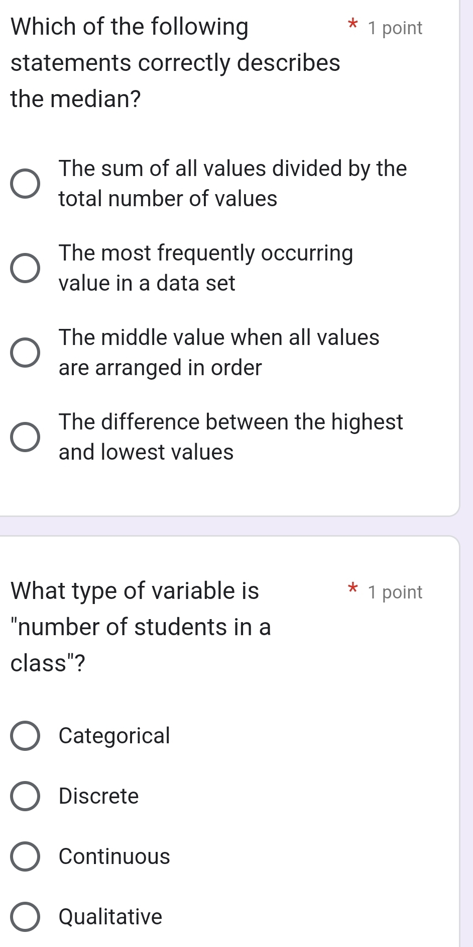 Which of the following 1 point
statements correctly describes
the median?
The sum of all values divided by the
total number of values
The most frequently occurring
value in a data set
The middle value when all values
are arranged in order
The difference between the highest
and lowest values
What type of variable is 1 point
"number of students in a
class"?
Categorical
Discrete
Continuous
Qualitative