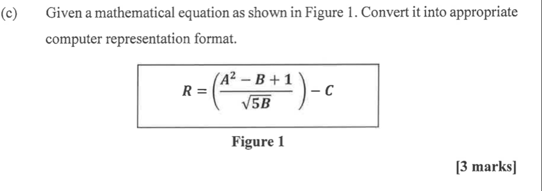 Given a mathematical equation as shown in Figure 1. Convert it into appropriate 
computer representation format.
R=( (A^2-B+1)/sqrt(5B) )-c
Figure 1 
[3 marks]