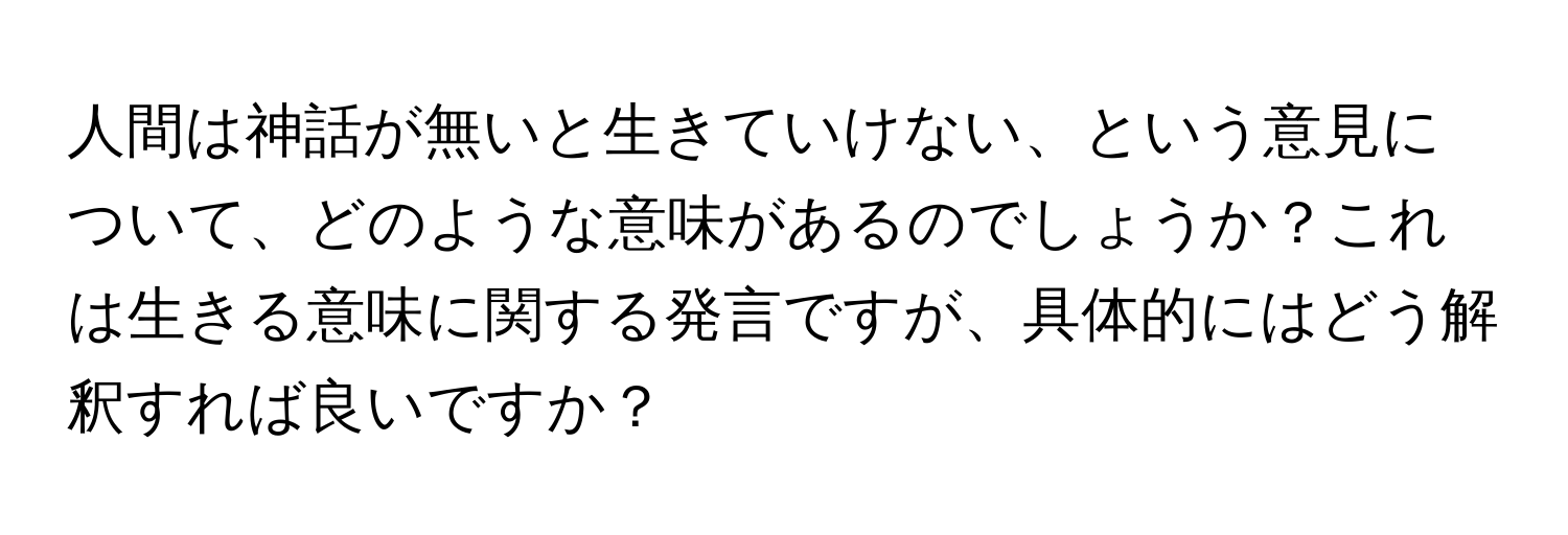 人間は神話が無いと生きていけない、という意見について、どのような意味があるのでしょうか？これは生きる意味に関する発言ですが、具体的にはどう解釈すれば良いですか？