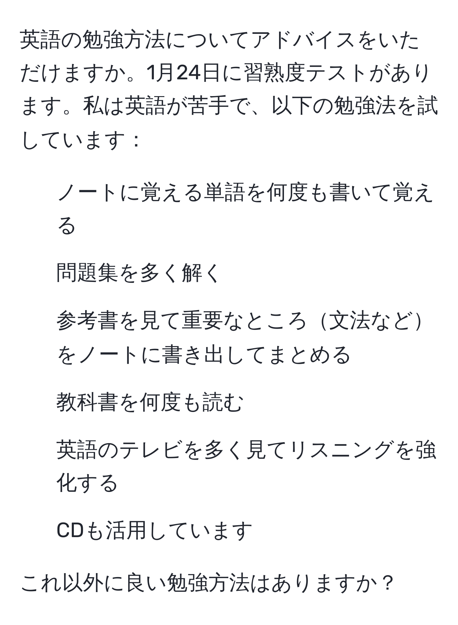 英語の勉強方法についてアドバイスをいただけますか。1月24日に習熟度テストがあります。私は英語が苦手で、以下の勉強法を試しています：  
- ノートに覚える単語を何度も書いて覚える  
- 問題集を多く解く  
- 参考書を見て重要なところ文法などをノートに書き出してまとめる  
- 教科書を何度も読む  
- 英語のテレビを多く見てリスニングを強化する  
- CDも活用しています  

これ以外に良い勉強方法はありますか？