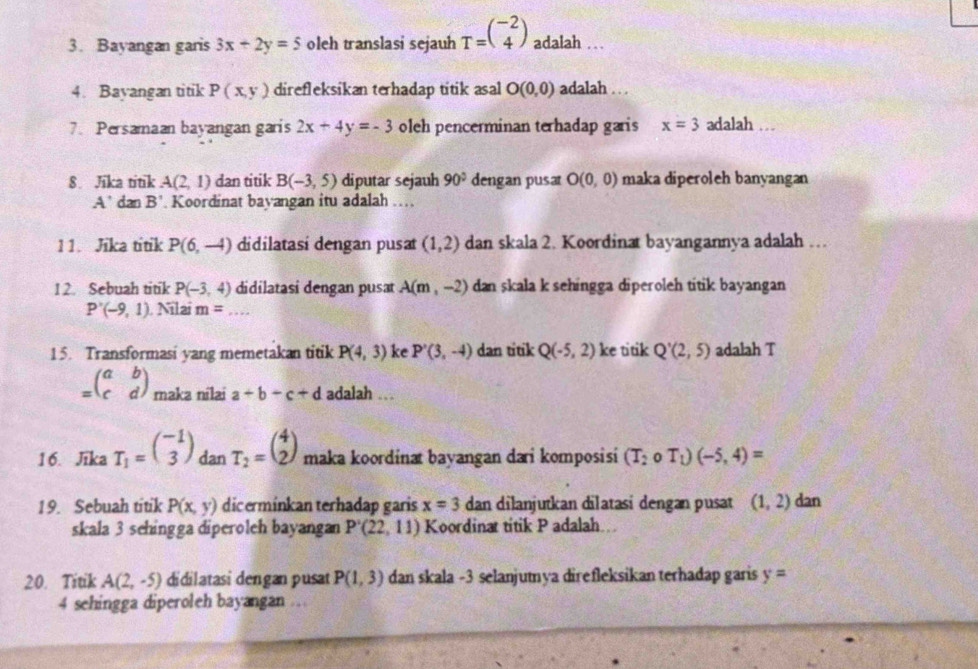 Bayangan garis 3x+2y=5 oleh translasi sejauh T=beginpmatrix -2 4endpmatrix adalah . .
4. Bavangan titik P(x,y) direfleksikan terhadap titik asal O(0,0) adalah . . .
7. Persamaan bayangan garis 2x+4y=-3 oleh pencerminan terhadap garis x=3 adalah …
8. Jika titik A(2,1) dan titik B(-3,5) diputar sejauh 90° dengan pusa O(0,0) maka diperoleh banyangan
A' dan B' Koordinat bayangan itu adalah …
11. Jika titik P(6,-4) didilatasí dengan pusat (1,2) dan skala 2. Koordinat bayangannya adalah …
12. Sebuah titik P(-3,4) didilatasi dengan pusat A(m,-2) dan skala k sehingga diperoleh titik bayangan
P'(-9,1). Nilai m= _
15. Transformasi yang memetakan titik P(4,3) ke P'(3,-4) dan titik Q(-5,2) ke titik Q'(2,5) adalah T
=beginpmatrix a&b c&dendpmatrix maka nilai a+b+c+d adalah ..
16. Jika T_1=beginpmatrix -1 3endpmatrix dan T_2=beginpmatrix 4 2endpmatrix maka koordinat bayangan dai komposisi (T_2circ T_1)(-5,4)=
19. Sebuah titik P(x,y) dicerminkan terhadap garis x=3 dan dilanjutkan dilatasi dengan pusat (1,2) dan
skala 3 sehingga diperoleh bayangan P'(22,11) Koordinat titik P adalah.
20. Titik A(2,-5) didilatasi dengan pusat P(1,3) dan skala -3 selanjutnya direfleksikan terhadap garis y=
4 sehingga diperoleh bayangan …