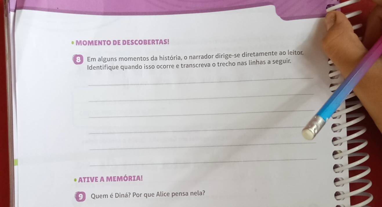 MOMENTO DE DESCOBERTAS! 
8 Em alguns momentos da história, o narrador dirige-se diretamente ao leitor. 
Identifique quando isso ocorre e transcreva o trecho nas linhas a seguir. 
_ 
_ 
_ 
_ 
_ 
_ 
• ATIVE A MEMÓRIA! 
⑨ Quem é Diná? Por que Alice pensa nela?