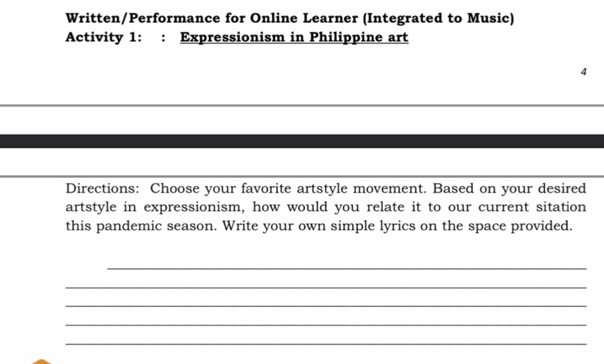 Written/Performance for Online Learner (Integrated to Music) 
Activity 1: : Expressionism in Philippine art 
4 
Directions: Choose your favorite artstyle movement. Based on your desired 
artstyle in expressionism, how would you relate it to our current sitation 
this pandemic season. Write your own simple lyrics on the space provided. 
_ 
_ 
_ 
_ 
_