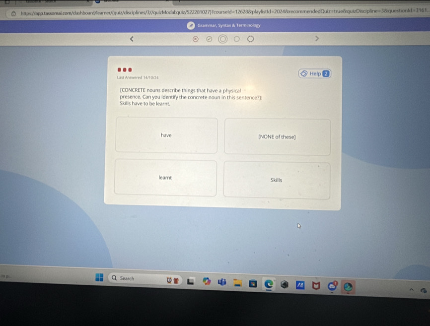 https://app.tassomai.com/dashboard/learner/(quiz/disciplines/3//quizModal:quiz/522281027)?courseId=12628&playlistId=2024&recommendedQuiz=true&quizDiscipline=3&questionId=3161. 
Grammar, Syntax & Terminology 
Last Answered 14/10/24 Help 
[CONCRETE nouns describe things that have a physical 
presence. Can you identify the concrete noun in this sentence?]: 
Skills have to be learnt. 
have [NONE of these] 
learnt Skills 
to p. Search