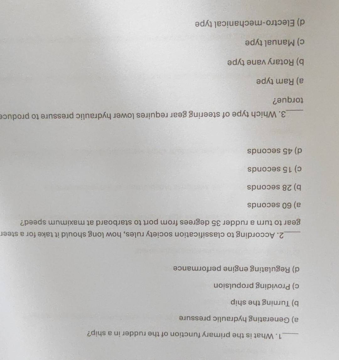 What is the primary function of the rudder in a ship?
a) Generating hydraulic pressure
b) Turning the ship
c) Providing propulsion
d) Regulating engine performance
_2. According to classification society rules, how long should it take for a steer
gear to turn a rudder 35 degrees from port to starboard at maximum speed?
a) 60 seconds
b) 28 seconds
c) 15 seconds
d) 45 seconds
_3. Which type of steering gear requires lower hydraulic pressure to produce
torque?
a) Ram type
b) Rotary vane type
c) Manual type
d) Electro-mechanical type
